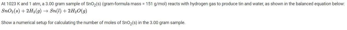 At 1023 K and 1 atm, a 3.00 gram sample of SnO₂(s) (gram-formula mass = 151 g/mol) reacts with hydrogen gas to produce tin and water, as shown in the balanced equation below:
SnO₂ (s) + 2H2(g) → Sn(1) + 2H₂O(g)
→→
Show a numerical setup for calculating the number of moles of SnO₂(s) in the 3.00 gram sample.