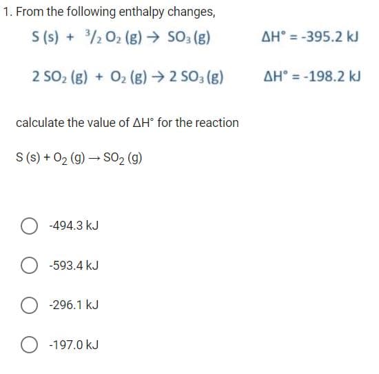 1. From the following enthalpy changes,
S (s) + 3/2 O₂ (g) → SO3(g)
2 SO₂ (g) + O₂(g) → 2 SO3 (g)
calculate the value of AH® for the reaction
S (s) + O₂(g) → SO₂ (g)
-494.3 kJ
-593.4 kJ
O-296.1 kJ
O -197.0 kJ
AH-395.2 kJ
AH-198.2 kJ