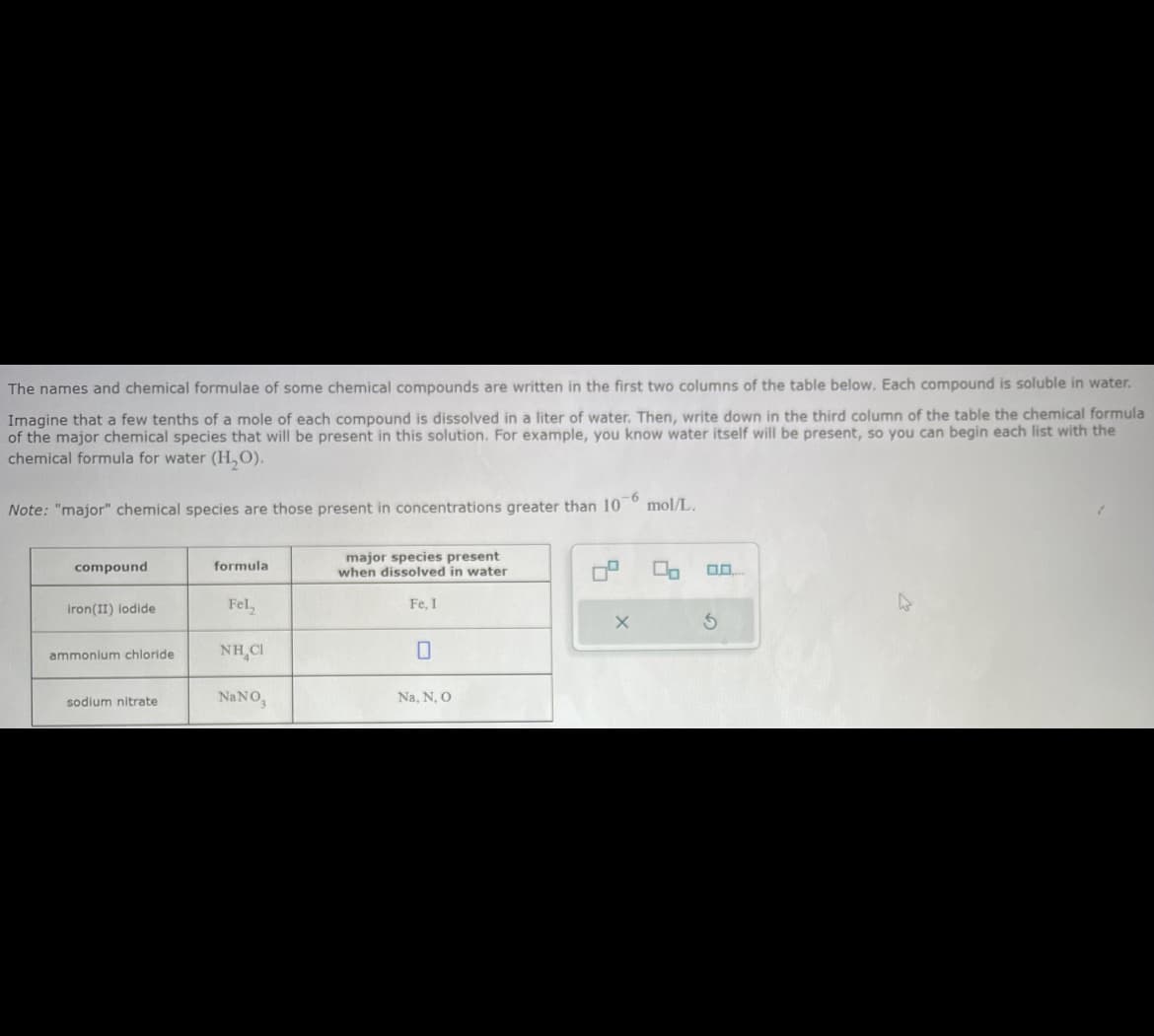The names and chemical formulae of some chemical compounds are written in the first two columns of the table below. Each compound is soluble in water.
Imagine that a few tenths of a mole of each compound is dissolved in a liter of water. Then, write down in the third column of the table the chemical formula
of the major chemical species that will be present in this solution. For example, you know water itself will be present, so you can begin each list with the
chemical formula for water (H₂O).
-6
Note: "major" chemical species are those present in concentrations greater than 10
compound
iron(II) iodide
ammonium chloride
sodium nitrate
formula
Fel
NHẠCI
NaNO,
major species present
when dissolved in water
Fe, 1
Na, N, O
X
mol/L.
0.0
3