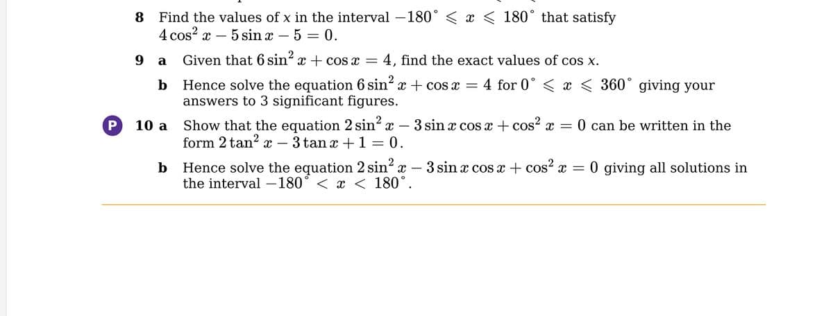 P
8
Find the values of x in the interval −180° ≤ x ≤ 180° that satisfy
4 cos²x - 5 sin x − 5 = 0.
9 a
b
10 a
b
Given that 6 sin² x + cos x = 4, find the exact values of cos x.
Hence solve the equation 6 sin² x + cos x = 4 for 0° ≤ x ≤ 360° giving your
answers to 3 significant figures.
Show that the equation 2 sin² x
form 2 tan² x 3 tan x + 1 = 0.
Hence solve the equation 2 sin² x
the interval -180° < x < 180°.
3 sin x cos x + cos²x = 0 can be written in the
3 sin x cos x + cos²x =
0 giving all solutions in