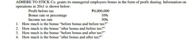 ADHERE TO STICK Co. grants its managerial employees bonus in the form of profit sharing. Information on
operations in 20xl is shown below:
Profit before tax
P4,000,000
Bonus rate or percentage
Income tax rate
10%
30%
1. How much is the bonus "before bonus and before tax?"
2. How much is the bonus "after bonus and before tax?"
3. How much is the bonus "before bonus and after tax?"
4. How much is the bonus "after bonus and after tax?"
