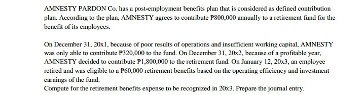 AMNESTY PARDON Co. has a post-employment benefits plan that is considered as defined contribution
plan. According to the plan, AMNESTY agrees to contribute P800,000 annually to a retirement fund for the
benefit of its employees.
On December 31, 20x1, because of poor results of operations and insufficient working capital, AMNESTY
was only able to contribute P320,000 to the fund. On December 31, 20x2, because of a profitable year,
AMNESTY decided to contribute P1,800,000 to the retirement fund. On January 12, 20x3, an employee
retired and was eligible to a P60,000 retirement benefits based on the operating efficiency and investment
earnings of the fund.
Compute for the retirement benefits expense to be recognized in 20x3. Prepare the journal entry.
