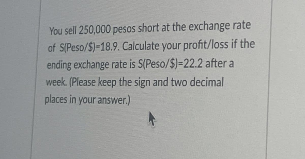 You sell 250,000 pesos short at the exchange rate
of S(Peso/$)=18.9. Calculate your profit/loss if the
ending exchange rate is S(Peso/$)=22.2 after a
week. (Please keep the sign and two decimal
places in your answer.)