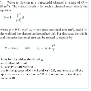 1. Water is flowing in a trapezoidal channel at a rate of Q
20 m'/s. The eritical depth y for such a channel must satisfy the
equation
0 =1
B
where g = 9.81 m/s², Aç = the cross-sectional area (m³), and B =
the width of the channel at the surface (m). For this case, the width
and the eross-sectional area can be related to depth y by
B- 3+y and Ac = 3y -
Solve for the critical depth using
a. Bisection Method
b. False Position Method
Use initial guesses of XI = 0.5 and Xu = 2.5, and iterate until the
approximate error falls below 1% or the number of iterations
еxceeds 10.
