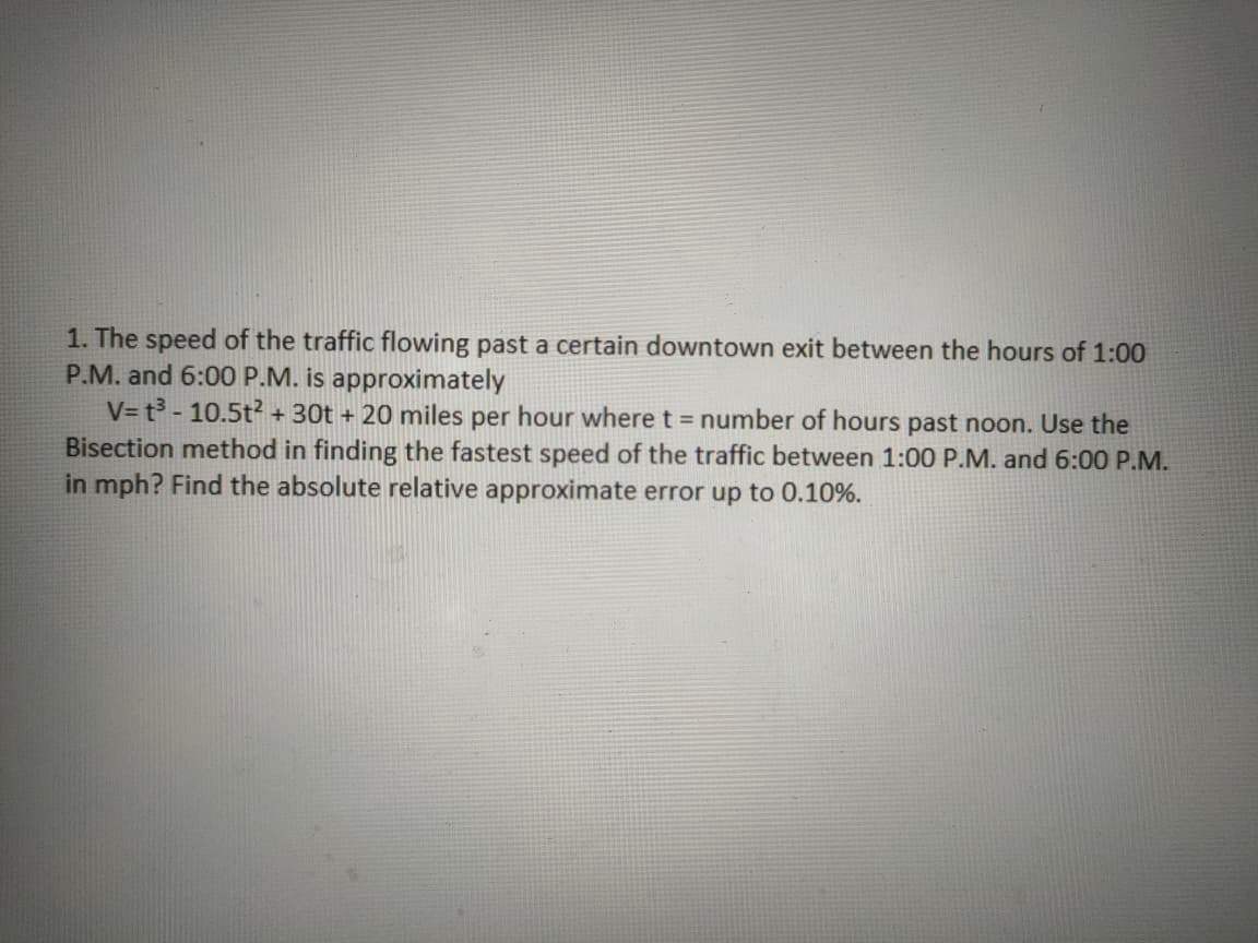 1. The speed of the traffic flowing past a certain downtown exit between the hours of 1:00
P.M. and 6:00 P.M. is approximately
V= t³ - 10.5t² + 30t + 20 miles per hour where t = number of hours past noon. Use the
Bisection method in finding the fastest speed of the traffic between 1:00 P.M. and 6:00 P.M.
in mph? Find the absolute relative approximate error up to 0.10%.
