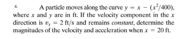 A particle moves along the curve y = x - (x/400),
where x and y are in ft. If the velocity component in the x
direction is v, = 2 ft/s and remains constant, determine the
magnitudes of the velocity and acceleration when x = 20 ft.
4.
