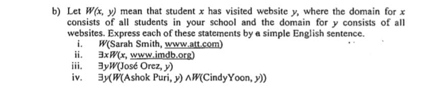 Let W(x, y) mean that student x has visited website y, where the domain for x
consists of all students in your school and the domain for y consists of all
websites. Express each of these statements by a simple English sentence.
i. W(Sarah Smith, www.att.com)
ii. 3xW(x, www.imdb.org)
iii.
3yW(José Orez, y)
iv.
3y(W(Ashok Puri, y) AW(CindyYoon, y))
