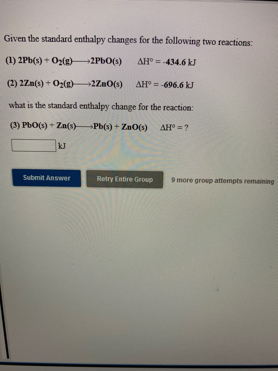 Given the standard enthalpy changes for the following two reactions
(1) 2Pb(s) + O2(g)2P6O(s)
AH° = -434.6 kJ
(2) 2Zn(s) + O2(g)
→2ZnO(s)
AH° = -696.6 kJ
what is the standard enthalpy change for the reaction.
(3) PbO(s) + Zn(s)>Pb(s) + ZnO(s)
AH = ?
kJ
Submit Answer
Retry Entire Group
9 more group attempts remaining
