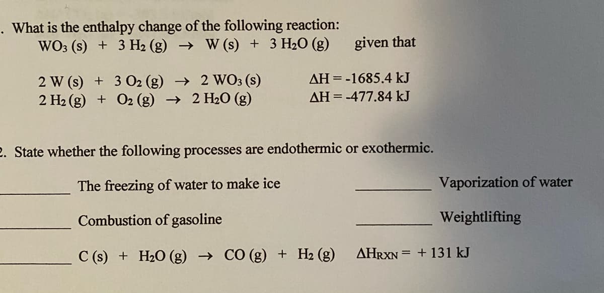 . What is the enthalpy change of the following reaction:
WO3 (s) + 3 H2 (g) → W (s) + 3 H2O (g)
given that
2 W (s) + 3 O2 (g) → 2 WO3 (s)
2 H2 (g) + O2 (g) → 2 H2O (g)
AH = -1685.4 kJ
AH = -477.84 kJ
2. State whether the following processes are endothermic or exothermic.
The freezing of water to make ice
Vaporization of water
Combustion of gasoline
Weightlifting
C (s) + H2O (g) → CÓ (g) + H2 (g) AHRXN = + 131 kJ
