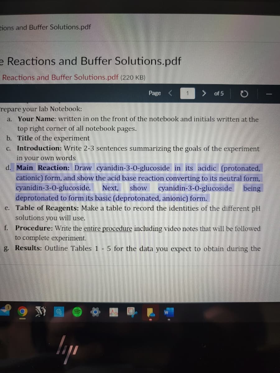 tions and Buffer Solutions.pdf
e Reactions and Buffer Solutions.pdf
Reactions and Buffer Solutions.pdf (220 KB)
Page
1 > of 5
repare your lab Notebook:
a. Your Name: written in on the front of the notebook and initials written at the
top right corner of all notebook pages.
b. Title of the experiment
c. Introduction: Write 2-3 sentences summarizing the goals of the experiment
in your own words
d. Main Reaction: Draw cyanidin-3-0-glucoside in its acidic (protonated,
cationic) form, and show the acid base reaction converting to its neutral form,
cyanidin-3-0-glucoside. Next, show cyanidin-3-0-glucoside being
deprotonated to form its basic (deprotonated, anionic) form.
e.
Table of Reagents: Make a table to record the identities of the different pH
solutions you will use.
lipe
f. Procedure: Write the entire procedure including video notes that will be followed
to complete experiment.
g. Results: Outline Tables 1 - 5 for the data you expect to obtain during the