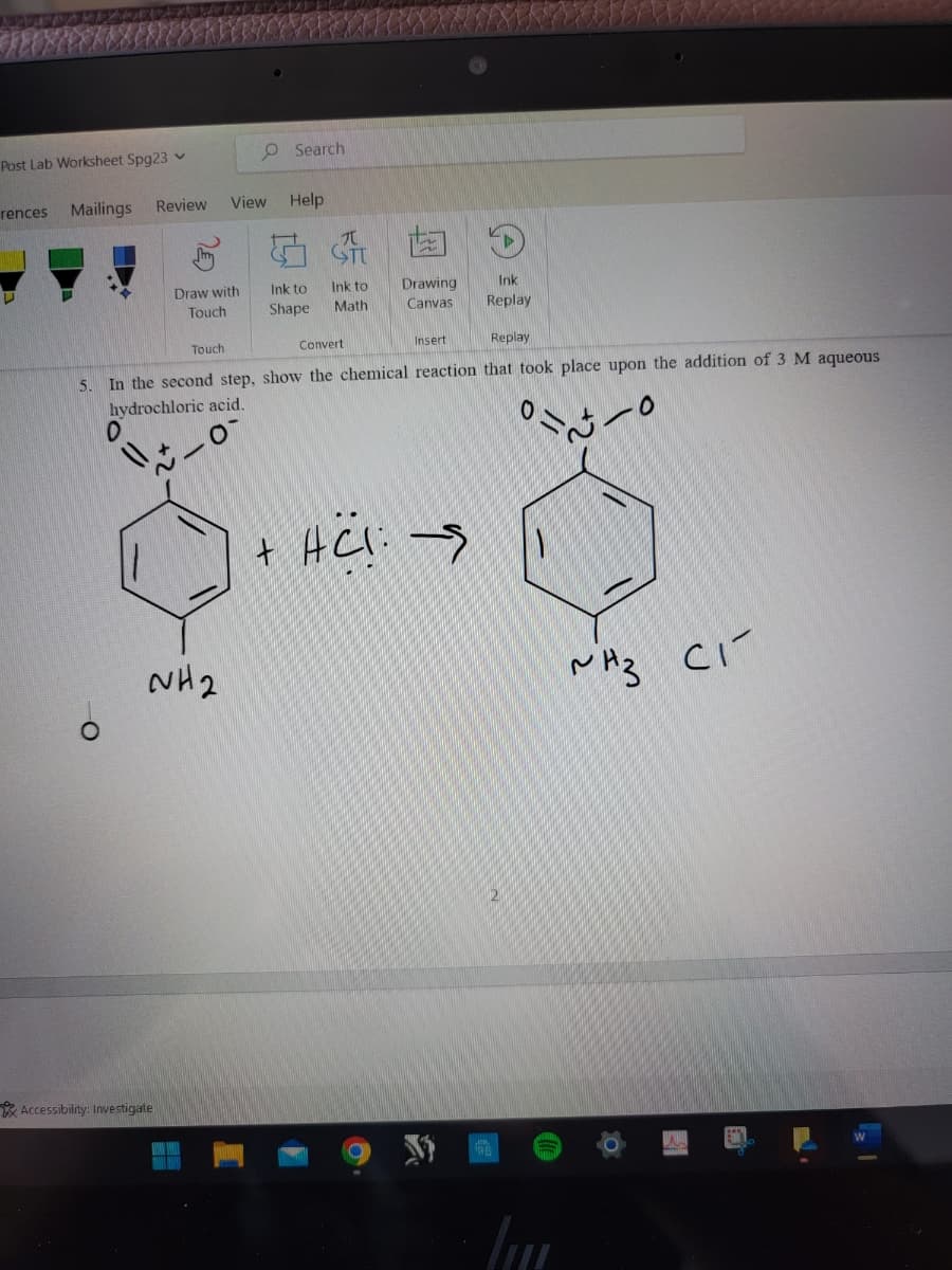 Post Lab Worksheet Spg23
rences
Mailings
Review View Help
Draw with
Touch
Accessibility: Investigate
O Search
Touch
NH2
Ink to
Shape
ST
Ink to
Math
Drawing
Canvas
Convert
Replay
5. In the second step, show the chemical reaction that took place upon the addition of 3 M aqueous
hydrochloric acid.
O
0
Insert
D
+ HC!: →
Ink
Replay
Im
~Hz Cí
раз
EN