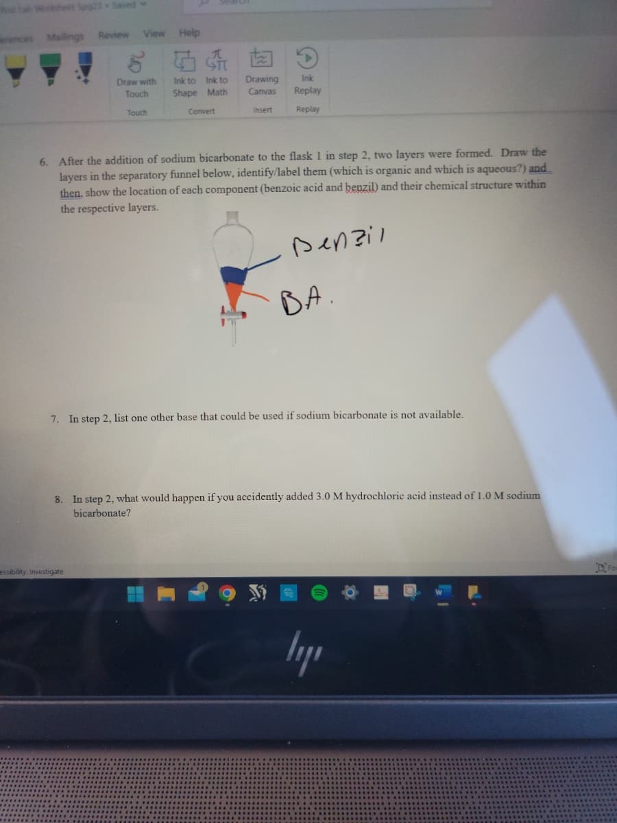 Poe Lab Worksheet Spg23 Saved
erences
Mailings
Review
View Help
Draw with
Touch
essibility: Investigate
Touch
Ink to
Ink to
Shape Math
Convert
Drawing
Canvas
Insert
Ink
Replay
Replay
6. After the addition of sodium bicarbonate to the flask 1 in step 2, two layers were formed. Draw the
layers in the separatory funnel below, identify/label them (which is organic and which is aqueous?) and
then, show the location of each component (benzoic acid and benzil) and their chemical structure within
the respective layers.
Denzil
BA
7. In step 2, list one other base that could be used if sodium bicarbonate is not available.
8. In step 2, what would happen if you accidently added 3.0 M hydrochloric acid instead of 1.0 M sodium
bicarbonate?
ly
For