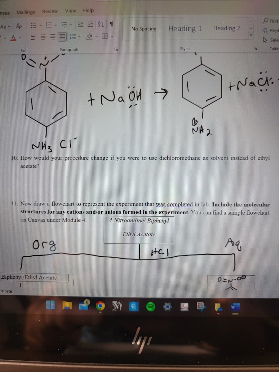 inces
Mailings
Aa A
PA-
Fy
estigate
Review View
E E
ME
Y
Biphenyl/Ethyl Acetate
1= -
Paragraph
Help
2 T
15
F
No Spacing
+ NaOH →
Heading 1
Ethyl Acetate
NH3 CI
10. How would your procedure change if you were to use dichloromethane as solvent instead of ethyl
acetate?
GE
Styles
HCI
layı
NA
11. Now draw a flowchart to represent the experiment that was completed in lab. Include the molecular
structures for any cations and/or anions formed in the experiment. You can find a sample flowchart
on Canvas under Module 4.
4-Nitroaniline/ Biphenyl
Aq
огд
Heading 2
+Nack:
Find
Repli
Sele
Editin
022-80