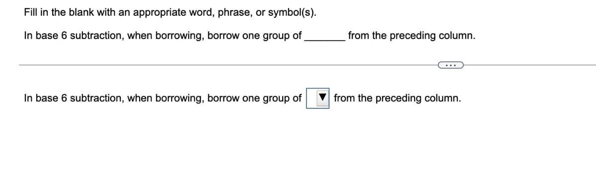 Fill in the blank with an appropriate word, phrase, or symbol(s).
In base 6 subtraction, when borrowing, borrow one group of
from the preceding column.
...
In base 6 subtraction, when borrowing, borrow one group of
from the preceding column.
