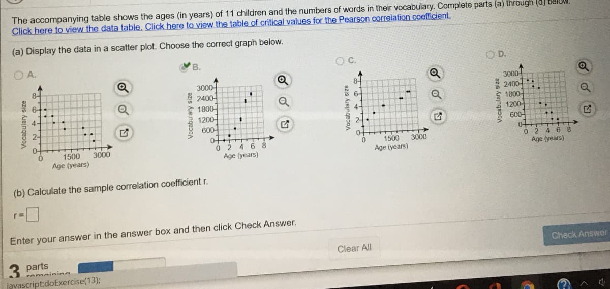 The accompanying table shows the ages (in years) of 11 children and the numbers of words in their vocabulary. Complete parts (a) through (d) BUIUW.
Click here to view the data table. Click here to view the table of critical values for the Pearson correlation coefficient.
(a) Display the data in a scatter plot. Choose the correct graph below.
O A.
C.
O D.
3000-
* 2400-
* 1800-
1200-
600
0+
8-
3000-
2400
* 1800-
1200-
600-
8-
6+
4-
4-
2-
2-
4 6 8
Age (years)
0+
1500
3000
Ó 2 4 6 8
Age (years)
1500
3000
Age (years)
Age (years)
(b) Calculate the sample correlation coefficient r.
r=
Enter your answer in the answer box and then click Check Answer.
Check Answer
Clear All
3 parts
romoining
javascript:doExercise(13);
