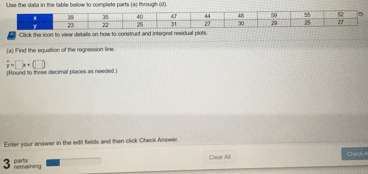 Use the data in the table below to complete parts (a) through (d).
39
35
40
47
44
48
59
55
52
23
22
25
31
27
30
29
25
27
Click the icon to view details on how to construct and interpret residual plots.
(a) Find the equation of the regression line.
(Round to three decimal places as needed.)
Enter your answer in the edit fields and then click Check Answer.
Check A
Clear All
3
parts
remaining
