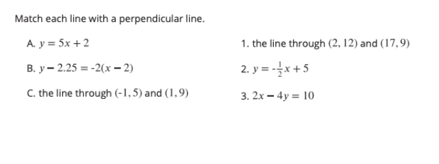 Match each line with a perpendicular line.
А. у 3D 5x +2
1. the line through (2, 12) and (17,9)
В. у — 2.25 3 -2(х — 2)
2. y = -x +5
C. the line through (-1,5) and (1,9)
3. 2x – 4y = 10
