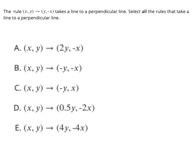 The rule (x, y) → (y,-x) takes a line to a perpendicular line. Select all the rules that take a
line to a perpendicular line.
А. (х, у) — (2у, -х)
В. (х, у) — (-у. -х)
С.(х, у) — (-у, х)
D. (x, y) → (0.5y, -2x)
Е. (х, у) — (4у, -4х)
