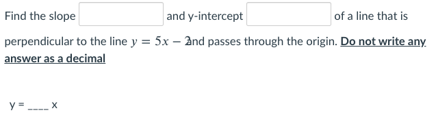 Find the slope
and y-intercept
of a line that is
perpendicular to the line y = 5x – 2nd passes through the origin. Do not write any.
answer as a decimal
%3D
y = ----
X
