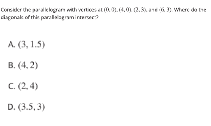 Consider the parallelogram with vertices at (0,0), (4, 0), (2, 3), and (6, 3). Where do the
diagonals of this parallelogram intersect?
А. (3, 1.5)
В. (4, 2)
С. (2, 4)
D. (3.5, 3)
