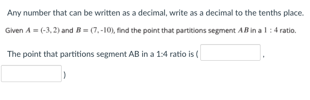 Any number that can be written as a decimal, write as a decimal to the tenths place.
Given A = (-3, 2) and B = (7, -10), find the point that partitions segment AB in a 1:4 ratio.
The point that partitions segment AB in a 1:4 ratio is (
