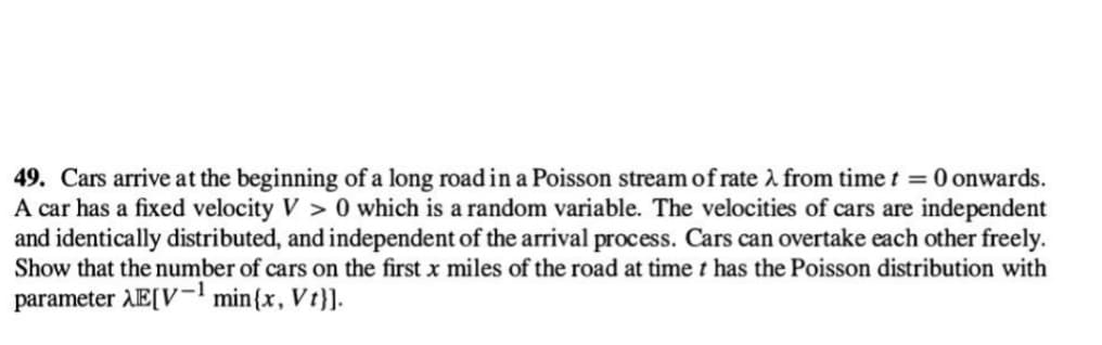 49. Cars arrive at the beginning of a long road in a Poisson stream of rate from time t = 0 onwards.
A car has a fixed velocity V> 0 which is a random variable. The velocities of cars are independent
and identically distributed, and independent of the arrival process. Cars can overtake each other freely.
Show that the number of cars on the first x miles of the road at time t has the Poisson distribution with
parameter λE[V-¹ min {x, Vt}].