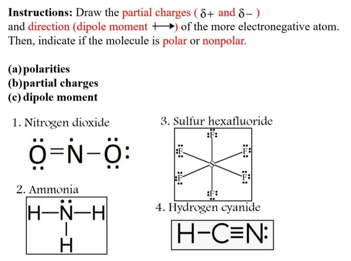 Instructions: Draw the partial charges (8+ and 8-)
and direction (dipole moment +) of the more electronegative atom.
Then, indicate if the molecule is polar or nonpolar.
(a) polarities
(b)partial charges
(c) dipole moment
1. Nitrogen dioxide
Ô=N-O:
2. Ammonia
:Z-H
H▬N▬H
3. Sulfur hexafluoride
:F:
::
::
4. Hydrogen cyanide
H-C=N: