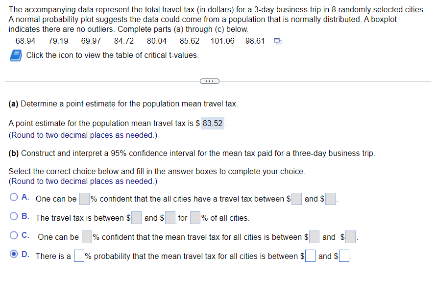 The accompanying data represent the total travel tax (in dollars) for a 3-day business trip in 8 randomly selected cities.
A normal probability plot suggests the data could come from a population that is normally distributed. A boxplot
indicates there are no outliers. Complete parts (a) through (c) below.
68.94 79.19 69.97 84.72 80.04 85.62 101.06 98.61
Click the icon to view the table of critical t-values.
(a) Determine a point estimate for the population mean travel tax.
A point estimate for the population mean travel tax is $83.52.
(Round to two decimal places as needed.)
(b) Construct and interpret a 95% confidence interval for the mean tax paid for a three-day business trip.
Select the correct choice below and fill in the answer boxes to complete your choice.
(Round to two decimal places as needed.)
% confident that the all cities have a travel tax between $
O A. One can be
B. The travel tax
and $ for
% of all cities.
OC.
One can be
% confident that the mean travel tax for all cities is between $
% probability that the mean travel tax for all cities is between $
D. There is a
is between $
and S
and $
and S