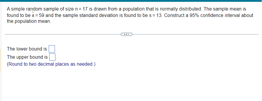 A simple random sample of size n = 17 is drawn from a population that is normally distributed. The sample mean is
found to be x = 59 and the sample standard deviation is found to be s = 13. Construct a 95% confidence interval about
the population mean.
The lower bound is
The upper bound is
(Round to two decimal places as needed.)