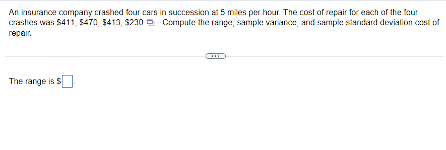 An insurance company crashed four cars in succession at 5 miles per hour. The cost of repair for each of the four
crashes was $411, $470, $413, $230. Compute the range, sample variance, and sample standard deviation cost of
repair.
The range is $