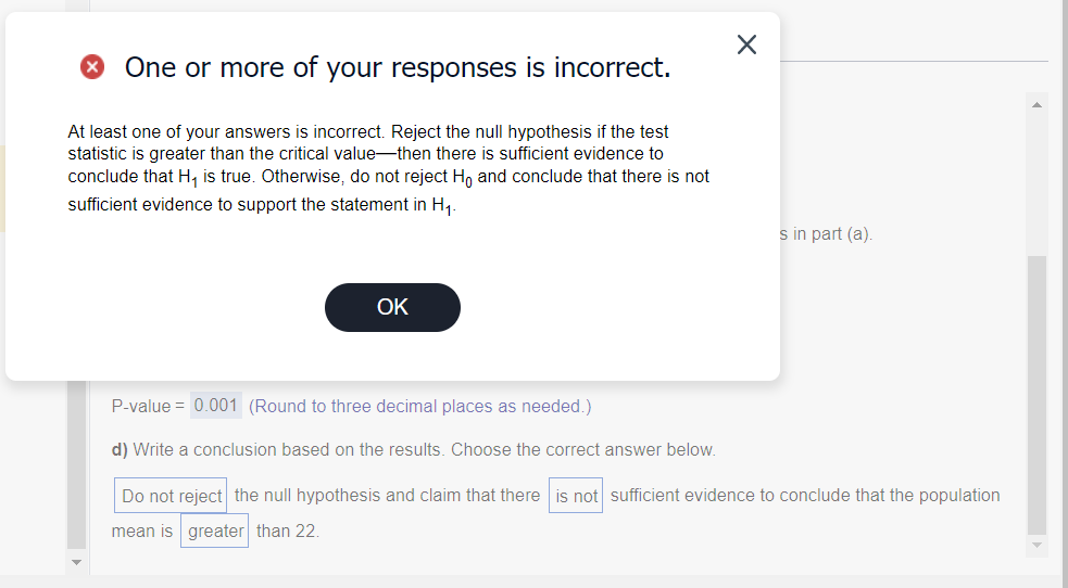 One or more of your responses is incorrect.
At least one of your answers is incorrect. Reject the null hypothesis if the test
statistic is greater than the critical value-then there is sufficient evidence to
conclude that H₁ is true. Otherwise, do not reject Hō and conclude that there is not
sufficient evidence to support the statement in H₁.
OK
X
s in part (a).
P-value = 0.001 (Round to three decimal places as needed.)
d) Write a conclusion based on the results. Choose the correct answer below.
Do not reject the null hypothesis and claim that there is not sufficient evidence to conclude that the population
mean is
greater than 22.