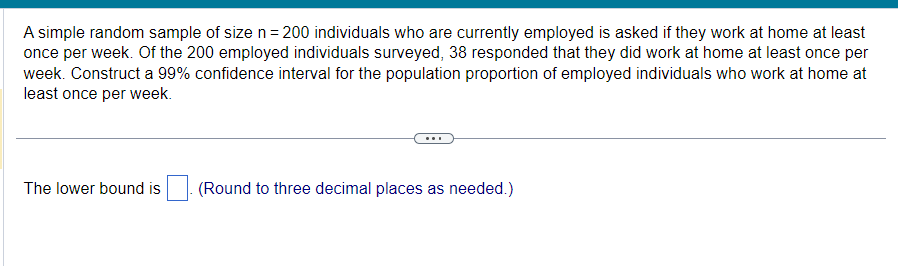 A simple random sample of size n = 200 individuals who are currently employed is asked if they work at home at least
once per week. Of the 200 employed individuals surveyed, 38 responded that they did work at home at least once per
week. Construct a 99% confidence interval for the population proportion of employed individuals who work at home at
least once per week.
The lower bound is
(Round to three decimal places as needed.)