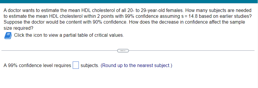 A doctor wants to estimate the mean HDL cholesterol of all 20- to 29-year-old females. How many subjects are needed
to estimate the mean HDL cholesterol within 2 points with 99% confidence assuming s = 14.8 based on earlier studies?
Suppose the doctor would be content with 90% confidence. How does the decrease in confidence affect the sample
size required?
Click the icon to view a partial table of critical values.
A 99% confidence level requires
subjects. (Round up to the nearest subject.)