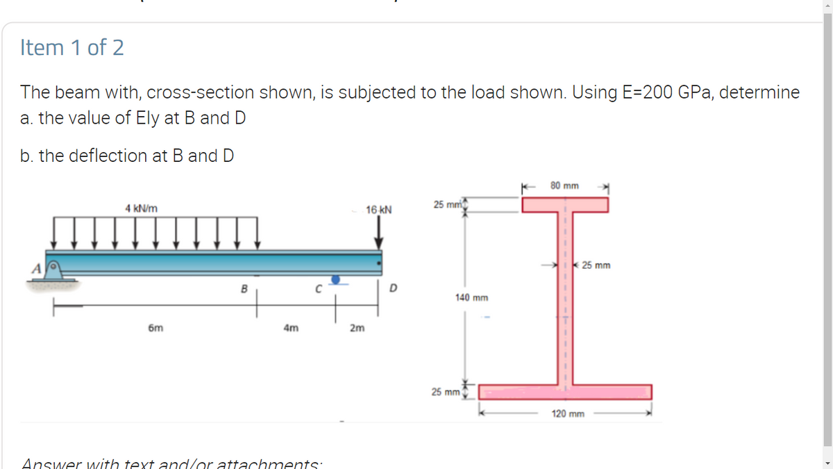 Item 1 of 2
The beam with, cross-section shown, is subjected to the load shown. Using E=200 GPa, determine
a. the value of Ely at B and D
b. the deflection at B and D
80 mm
4 kN/m
16 kN
25 mm
25 mm
B
C
D
140 mm
6m
4m
2m
25 mm
120 mm
Answer with text and/or attachments:
