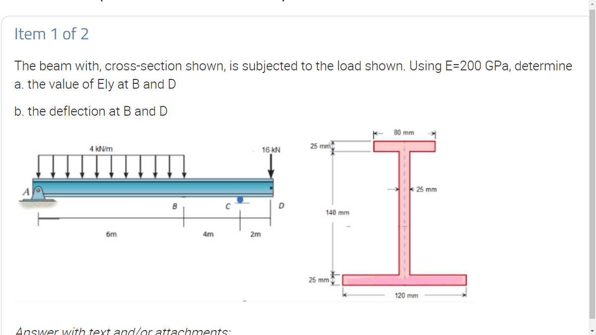 Item 1 of 2
The beam with, cross-section shown, is subjected to the load shown. Using E-200 GPa, determine
a. the value of Ely at B and D
b. the deflection at B and D
80 mm
4 kN/m
25 mm
16 KN
C
6m
4m
Answer with text and/or attachments:
2m
D
140 mm
¥
25 mm
25 mm
120 mm