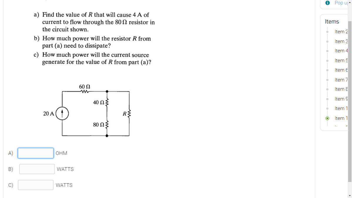 O Pop uj-
a) Find the value of R that will cause 4 A of
current to flow through the 80 2 resistor in
the circuit shown.
Items
Item 2
b) How much power will the resistor R from
part (a) need to dissipate?
c) How much power will the current source
generate for the value of R from part (a)?
Item 3
Item 4
Item 5
Item 6
Item 7
60 N
Item 8
Item 9
40 NE
Item 1
20 A
RE
Item 1
80 ΩΣ
A)
OHM
B)
WATTS
WATTS
