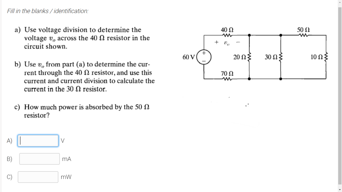 Fill in the blanks / identification:
a) Use voltage division to determine the
voltage v, across the 40 N resistor in the
circuit shown.
40 N
50 2
+
60 V
20ΩΣ
30 Ω
10 Ωξ
b) Use v, from part (a) to determine the cur-
rent through the 40 N resistor, and use this
current and current division to calculate the
current in the 30 N resistor.
70 N
c) How much power is absorbed by the 50 N
resistor?
A) ||
V
B)
mA
mW
