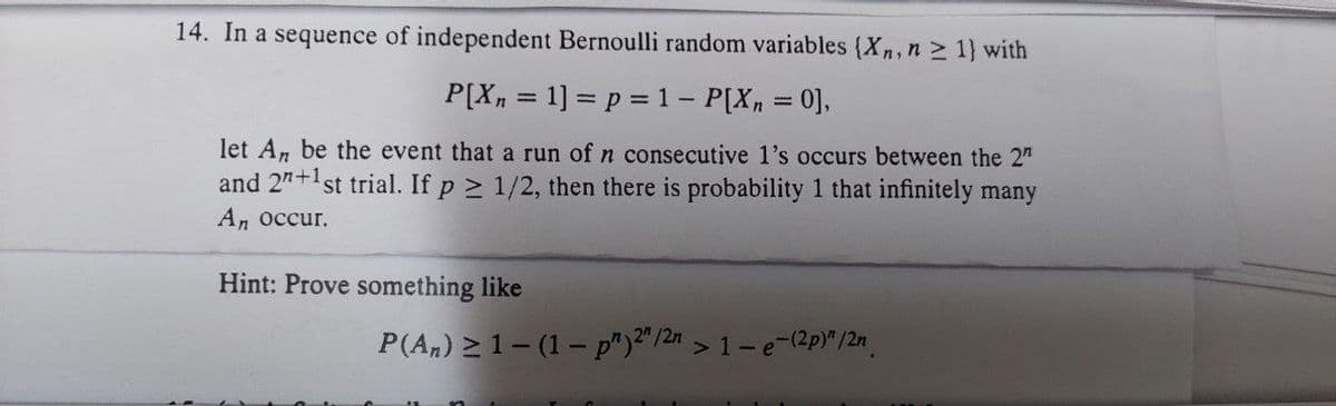 14. In a sequence of independent Bernoulli random variables (Xn, n ≥ 1) with
P[X₂ = 1] = p = 1 - P[X₂ = 0],
let An be the event that a run of n consecutive 1's occurs between the 2"
and 2n+1st trial. If p≥ 1/2, then there is probability 1 that infinitely many
An occur.
Hint: Prove something like
P(An) ≥ 1-(1-p")2" /2n >1-e-(2p)" /2n