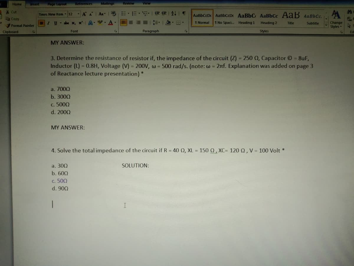 Home
Page Layout
References
Mailings
Review
View
Insert
* Cut
有一|T
A
Times New Rom - 12
A A
Aa
E- E-
AaBbCcD AaBbCcDc AaBbC AaBbCc AaB AaBbCc.
Copy
A-
T Normal
Change
Styles
BIU abe x, x
T No Spaci. Heading 1
Heading 2
Title
Subtitle
Format Painter
Clipboard
Font
Paragraph
Styles
Edi
MY ANSWER:
3. Determine the resistance of resistor if, the impedance of the circuit (Z) = 250 0, Capacitor O = 8uF,
Inductor (L) = 0.8H, Voltage (V) = 200V, w = 500 rad/s. (note: w = 2nf. Explanation was added on page 3
of Reactance lecture presentation) *
a. 7000
b. 3000
c. 5000
d. 2000
MY ANSWER:
4. Solve the total impedance of the circuit if R = 40 Q, XL = 150 Q , XC= 1200, V = 100 Volt *
a. 300
SOLUTION:
b. 600
c. 500
d. 900
