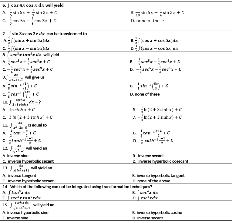 6. f cos 4x cos x dx will yield
1.
sin 5x + sin 3x + c
B. sin 5x +
А.
sin 3x + C
10
C.
cos 5x
cos 3x + C
D. none of these
7. ( sin 3x cos 2x dx can be transformed to
AS(sin x + sin 5x)dx
C.S(sin x – sin 5x)dx
8. S sec³x tan³x dx will yield
A. sec*x +sec'x+ C
C.- secx +sec³x+ C
B.S(cos x + cos 5x)dx
D.S(cos x – cos 5x)dx
1
B. sec*x -sec'x + C
D. - secx -secx+C
dx
9.f-
9-25х2
will give us
A. sin-G)
+ C
B. sin- () +c
C.
cos-1
5x
+ C
D. none of these
cosh x
10. S
dx = ?
2+3 sinh x
In(2 + 3 sinh x) + C
D. -In(2 + 3 sinh x) + C
A. In sinh x +C
C. 3 In (2 + 3 sinh x) + C
dx
11. S
x2-2x+5
is equal to
A 늑tan-1+C
x+1
В. tan-1+ с
2
x+1
+ C
2.
coth-1 *+1
+ C
C. tanh-
D.
12. S
dz
will yield an
A. inverse sine
B. inverse secant
D. inverse hyperbolic cosecant
C. inverse hyperbolic secant
13. S-
dx
will yield an
x(tn²x+1)
A. inverse tangent
C. inverse hyperbolic secant
B. inverse hyperbolic tangent
D. none of the above
14. Which of the following can not be integrated using transformation techniques?
A. Stan x dx
c. S sec'x tan³xdx
B. S sec*x dx
D. S csc³xdx
cosh x dx
15. S
V sinhx-1
will yield an
A. inverse hyperbolic sine
C. inverse sine
B. inverse hyperbolic cosine
D. inverse secant
B.
