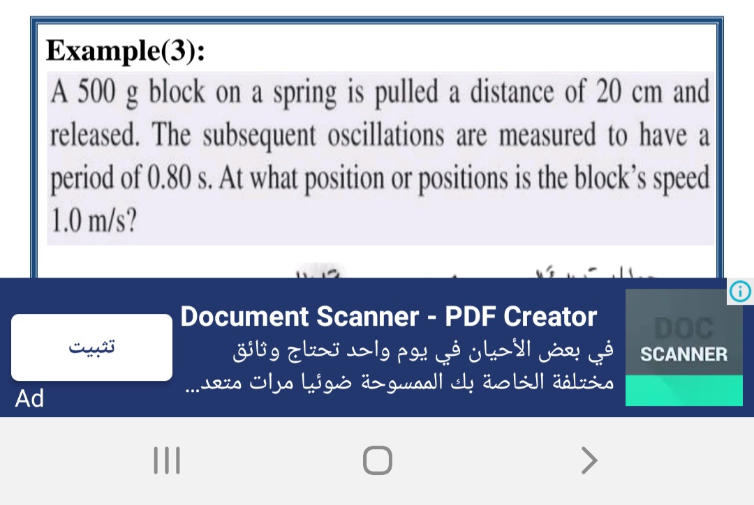 Example(3):
A 500 g block on a spring is pulled a distance of 20 cm and
released. The subsequent oscillations are measured to have a
period of 0.80 s. At what position or positions is the block's speed
1.0 m/s?
Document Scanner - PDF Creator
SCANNER في بعض الأحيان في يوم واحد تحتاج وثائق
مختلفة الخاصة بك الممسوحة ضوئيا مرات متعد. . .
DOC
تثبیت
Ad
>
