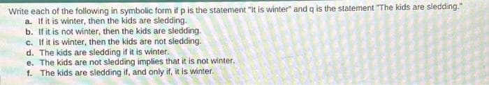 Write each of the following in symbolic form if p is the statement "It is winter" and q is the statement "The kids are sledding."
a. If it is winter, then the kids are sledding.
b. If it is not winter, then the kids are sledding.
c. If it is winter, then the kids are not sledding.
d. The kids are sledding if it is winter.
e. The kids are not sledding implies that it is not winter.
f. The kids are sledding if, and only if, it is winter.