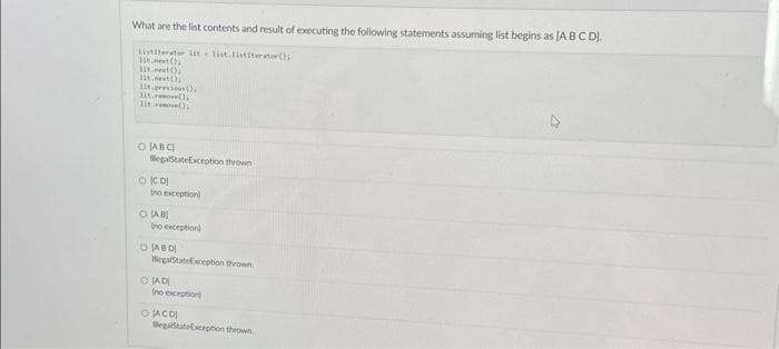 What are the list contents and result of executing the following statements assuming list begins as [A B C D).
Listiterator lit list.listiterate();
11t.next();
lit.next();
11t.next()
lit previous();
lit. Pove();
lit();
O ABC
IllegalStateException thrown
O ICO!
Ino exception)
OSAB
(no exception)
O ABD
HegalStateException thrown
OLADI
(no exception)
O JACO
BegalStateException thrown