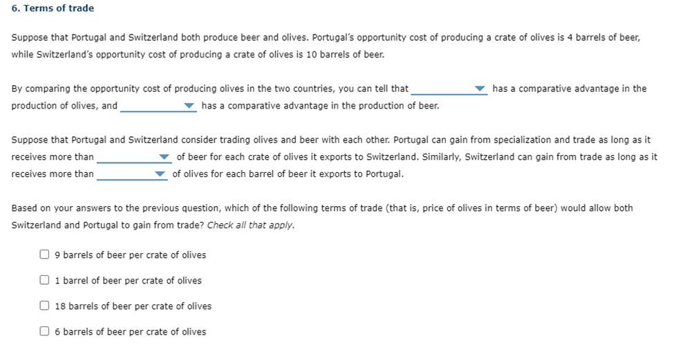 6. Terms of trade
Suppose that Portugal and Switzerland both produce beer and olives. Portugal's opportunity cost of producing a crate of olives is 4 barrels of beer,
while Switzerland's opportunity cost of producing a crate of olives is 10 barrels of beer.
By comparing the opportunity cost of producing olives in the two countries, you can tell that
production of olives, and
▼has a comparative advantage in the production of beer.
has a comparative advantage in the
Suppose that Portugal and Switzerland consider trading olives and beer with each other. Portugal can gain from specialization and trade as long as it
receives more than
of beer for each crate of olives it exports to Switzerland. Similarly, Switzerland can gain from trade as long as it
of olives for each barrel of beer it exports to Portugal.
receives more than
Based on your answers to the previous question, which of the following terms of trade (that is, price of olives in terms of beer) would allow both
Switzerland and Portugal to gain from trade? Check all that apply.
9 barrels of beer per crate of olives
1 barrel of beer per crate of olives
18 barrels of beer per crate of olives
☐ 6 barrels of beer per crate of olives