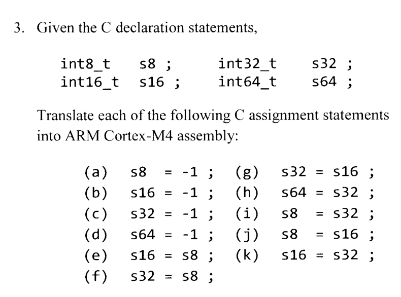 3. Given the C declaration statements,
int8_t s8;
int16_t s16;
(a)
(b)
int32_t
int64_t
Translate each of the following C assignment statements
into ARM Cortex-M4 assembly:
(c)
(d)
(e)
(f)
s8 = -1 ;
s16 =
-1 ;
s32
-1 ;
s64 = -1;
s16 =
s8 ;
s32 =
s8 ;
s32;
s64;
(g)
(h)
(i)
(j)
(k)
s16;
s32;
s32;
s16;
s16= s32;
s32
s64 =
s8
s8 =