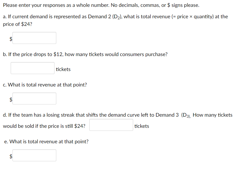 Please enter your responses as a whole number. No decimals, commas, or $ signs please.
a. If current demand is represented as Demand 2 (D₂), what is total revenue (= price × quantity) at the
price of $24?
$
b. If the price drops to $12, how many tickets would consumers purchase?
c. What is total revenue at that point?
$
tickets
d. If the team has a losing streak that shifts the demand curve left to Demand 3 (D3), How many tickets
would be sold if the price is still $24?
tickets
e. What is total revenue at that point?
$