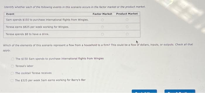 Identify whether each of the following events in this scenario occurs in the factor market or the product market.
Factor Market Product Market
Event
Sam spends $150 to purchase international flights from Wingles.
Teresa earns $825 per week working for Wingies.
Teresa spends $8 to have a drink.
00
Which of the elements of this scenario represent a flow from a household to a firm? This could be a flow of dollars, inputs, or outputs. Check all that
apply.
The $150 Sam spends to purchase international flights from Wingles
Teresa's labor
The cocktail Teresa receives
The $325 per week Sam earns working for Barry's Bar