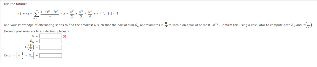 Use the formula
In(1 + x) = Σ
n = 1
Error =
SN =
In(-³)
8
to within an error of at most 10-3. Confirm this using a calculator to compute both S and In
and your knowledge of alternating series to find the smallest N such that the partial sum S approximates In
(Round your answers to six decimal places.)
N =
X
| 1n / - SN|
=
(−1)n-1xn
n
=
= X
x3
2²+4²-X
3
+ for x < 1