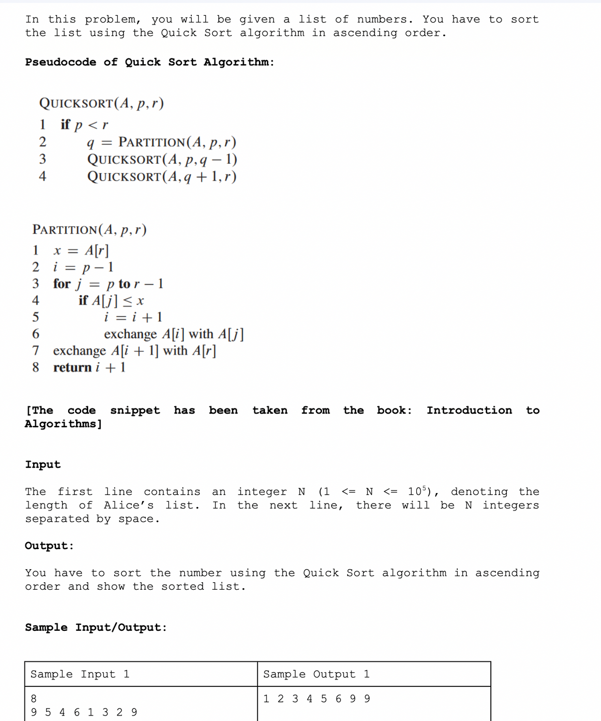 In this problem, you will be given a list of numbers. You have to sort
the list using the Quick Sort algorithm in ascending order.
Pseudocode of Quick Sort Algorithm:
QUICKSORT(A, p, r)
if p < r
1
2
3
4
PARTITION (A, p, r)
x = A[r]
i = p - 1
for j = p tor - 1
if A[j] ≤ x
1
2
3
q = PARTITION (A, p,r)
QUICKSORT(A, p, q — 1)
QUICKSORT (A, q + 1,r)
4
5
6
7 exchange A[i+1] with A[r]
8 return i + 1
i=i+1
[The code snippet has been taken from the book: Introduction to
Algorithms]
600
exchange A[i] with A[j]
Input
The first line contains an integer N (1 <= N <= 105), denoting the
length of Alice's list. In the next line, there will be N integers
separated by space.
Output:
8
You have to sort the number using the Quick Sort algorithm in ascending
order and show the sorted list.
Sample Input/Output:
Sample Input 1
9 5 4 6 1 3 29
Sample Output 1
1 2 3 4 5 6 9 9