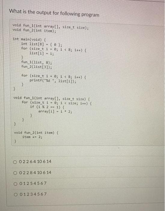 What is the output for following program
void fun_1(int array[], size_t size);
void fun_2(int item);
int main(void) {
int list[8] ( 0);
-
for (size_t i = 0; i < 8; i++) {
list[i] = 1;
}
fun_1(list, 8);
fun_2(list[3]);
for (size_t i- 0; i < 8; i++) {
printf("%d", list[i]);
}
}
void fun_1(int array[], size_t size) {
for (size_t i = 0; i < size; i++) {
if (1 % 2= 1) {
array[i] 1 2;
}
}
void fun_2(int item) {
item + 2;
}
O 0226410 6 14
O 02284 10 6 14
O 01254567
O 01234567